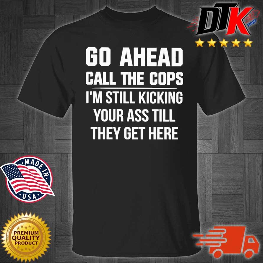 Go ahead call the cops I'm still kicking your ass till they get here shirt