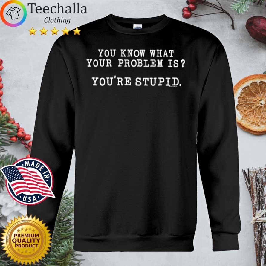 You know what your problem is you're stupid shirt