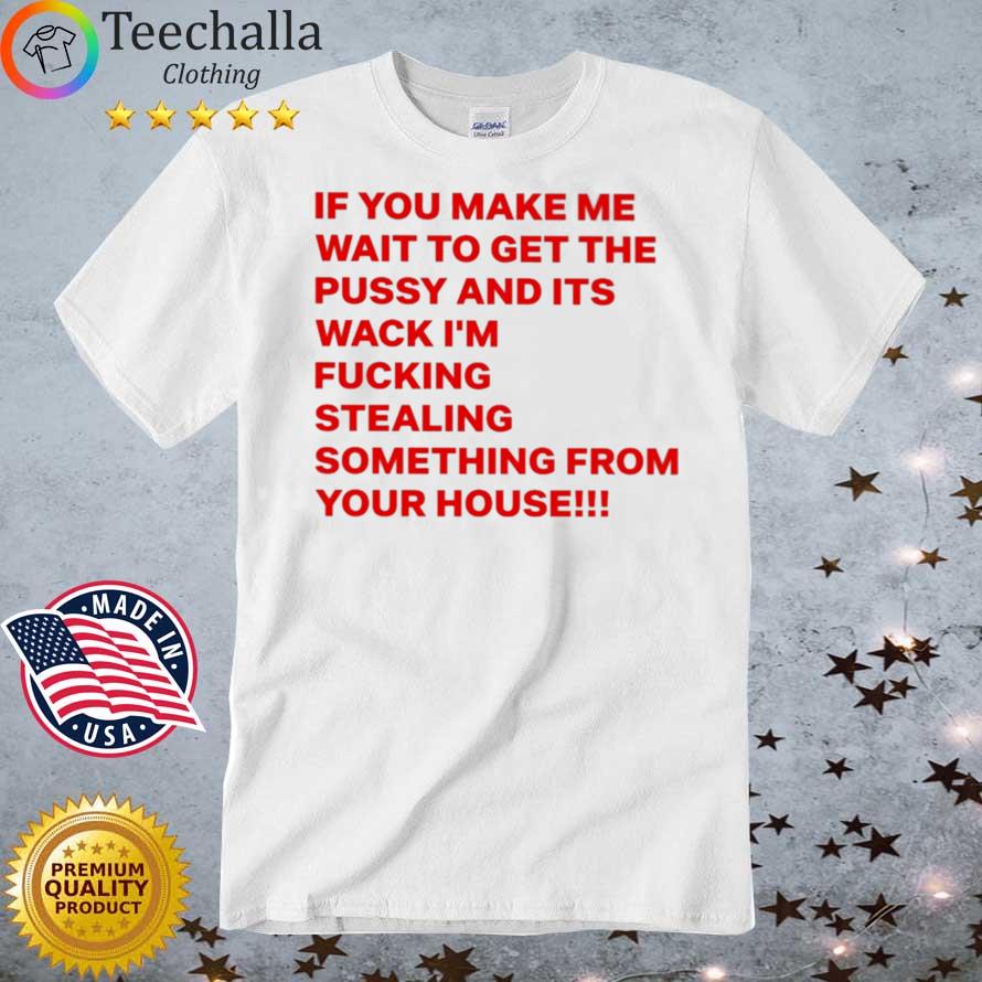 If You Make Me Wait To Get The Pussy And Its Wack I'm Fucking Stealing Something From Your House shirt