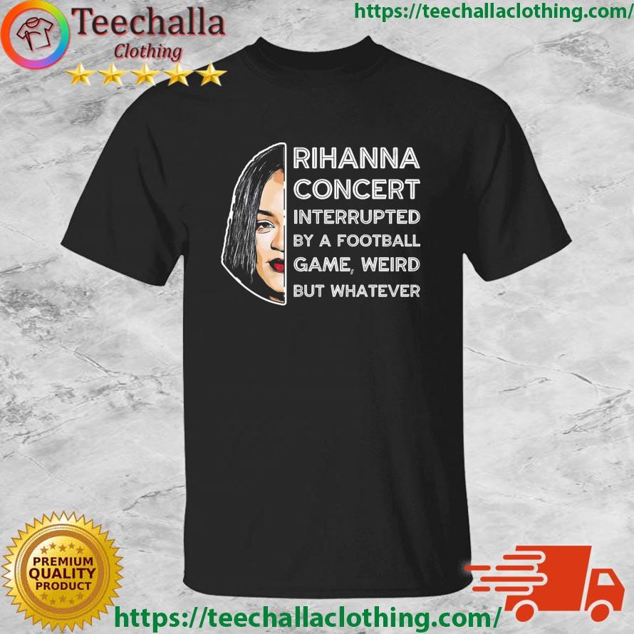 Rihanna Concert Interrupted By A Football Game Weird But Whatever Super Bowl 2023 shirt